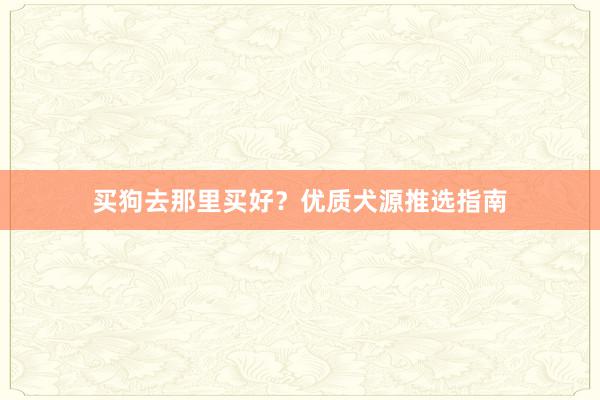 买狗去那里买好？优质犬源推选指南